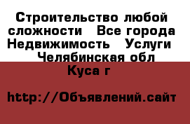 Строительство любой сложности - Все города Недвижимость » Услуги   . Челябинская обл.,Куса г.